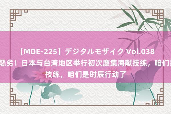 【MDE-225】デジタルモザイク Vol.038 ゆりあ 性质恶劣！日本与台湾地区举行初次麇集海献技练，咱们是时辰行动了