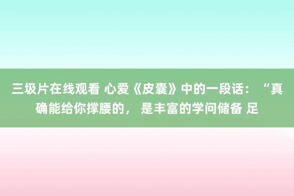 三圾片在线观看 心爱《皮囊》中的一段话： “真确能给你撑腰的， 是丰富的学问储备 足