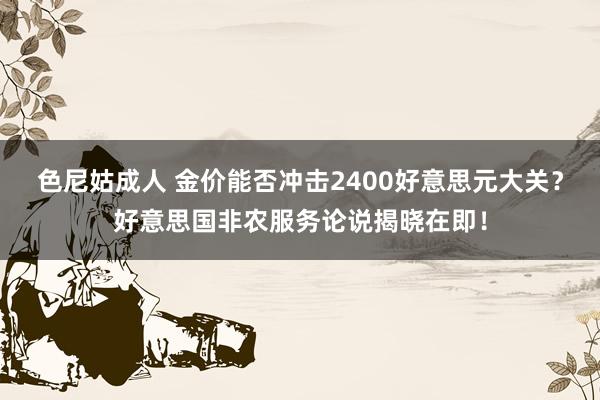 色尼姑成人 金价能否冲击2400好意思元大关？好意思国非农服务论说揭晓在即！