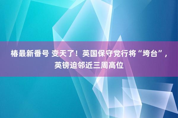 椿最新番号 变天了！英国保守党行将“垮台”，英镑迫邻近三周高位