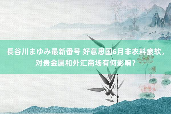 長谷川まゆみ最新番号 好意思国6月非农料疲软，对贵金属和外汇商场有何影响？