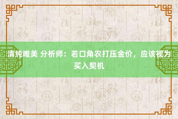 清纯唯美 分析师：若口角农打压金价，应该视为买入契机