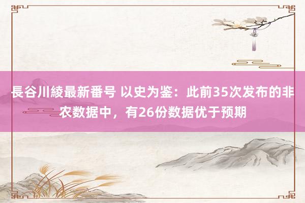 長谷川綾最新番号 以史为鉴：此前35次发布的非农数据中，有26份数据优于预期