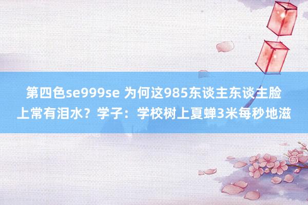 第四色se999se 为何这985东谈主东谈主脸上常有泪水？学子：学校树上夏蝉3米每秒地滋