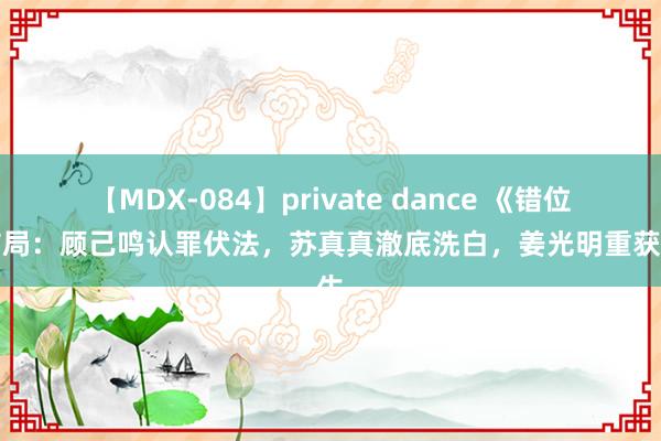 【MDX-084】private dance 《错位》结局：顾己鸣认罪伏法，苏真真澈底洗白，姜光明重获重生