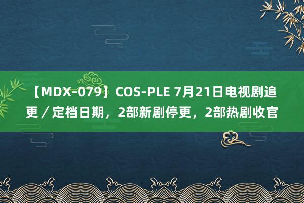 【MDX-079】COS-PLE 7月21日电视剧追更／定档日期，2部新剧停更，2部热剧收官