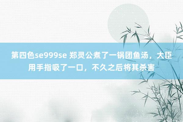 第四色se999se 郑灵公煮了一锅团鱼汤，大臣用手指吸了一口，不久之后将其杀害