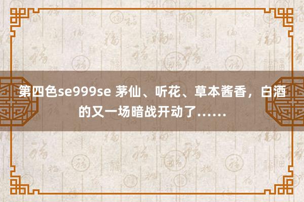 第四色se999se 茅仙、听花、草本酱香，白酒的又一场暗战开动了……