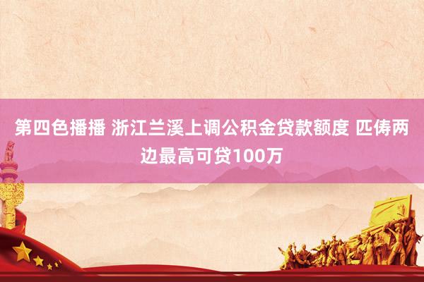 第四色播播 浙江兰溪上调公积金贷款额度 匹俦两边最高可贷100万