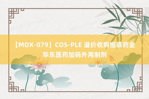 【MDX-079】COS-PLE 溢价收购恒霸药业 华东医药加码外用制剂