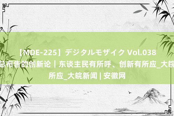 【MDE-225】デジタルモザイク Vol.038 ゆりあ 短评·总布告的创新论｜东谈主民有所呼、创新有所应_大皖新闻 | 安徽网