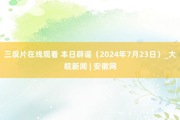 三圾片在线观看 本日辟谣（2024年7月23日）_大皖新闻 | 安徽网