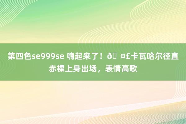 第四色se999se 嗨起来了！?卡瓦哈尔径直赤裸上身出场，<a href=