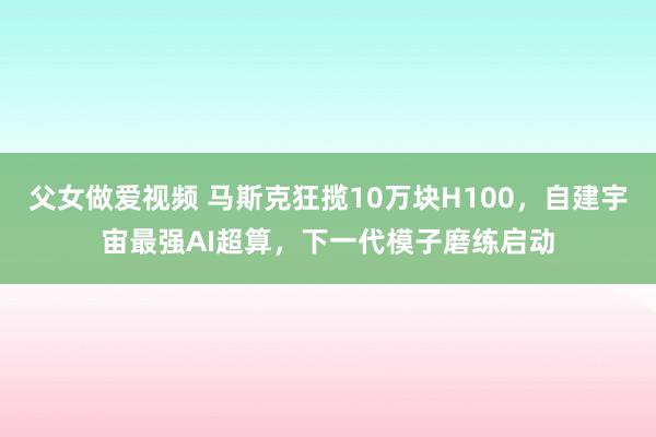 父女做爱视频 马斯克狂揽10万块H100，自建宇宙最强AI超算，下一代模子磨练启动