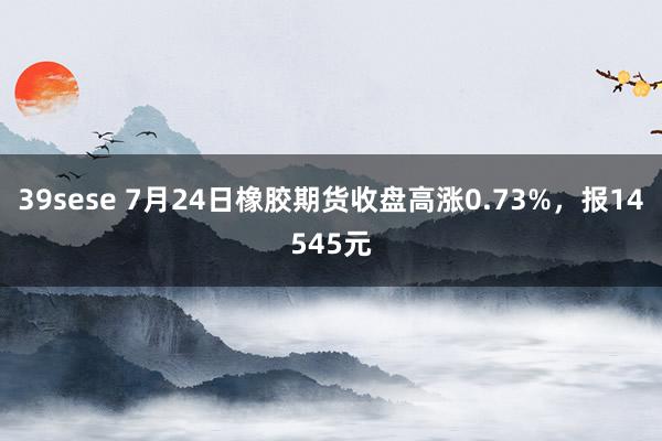 39sese 7月24日橡胶期货收盘高涨0.73%，报14545元