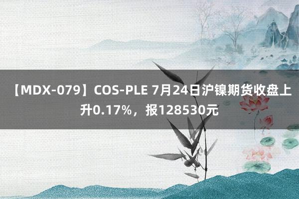 【MDX-079】COS-PLE 7月24日沪镍期货收盘上升0.17%，报128530元