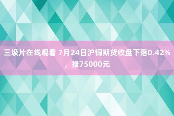 三圾片在线观看 7月24日沪铜期货收盘下落0.42%，报75000元