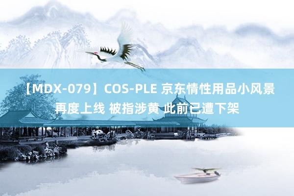 【MDX-079】COS-PLE 京东情性用品小风景再度上线 被指涉黄 此前已遭下架