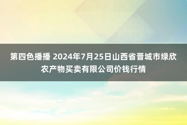 第四色播播 2024年7月25日山西省晋城市绿欣农产物买卖有限公司价钱行情