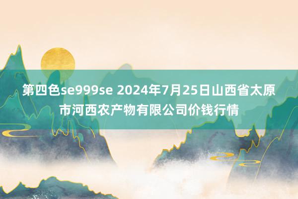 第四色se999se 2024年7月25日山西省太原市河西农产物有限公司价钱行情