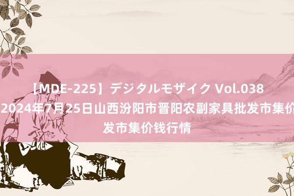 【MDE-225】デジタルモザイク Vol.038 ゆりあ 2024年7月25日山西汾阳市晋阳农副家具批发市集价钱行情