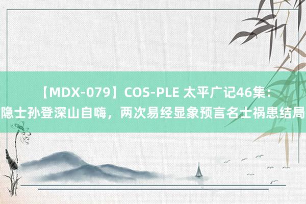 【MDX-079】COS-PLE 太平广记46集：隐士孙登深山自嗨，两次易经显象预言名士祸患结局