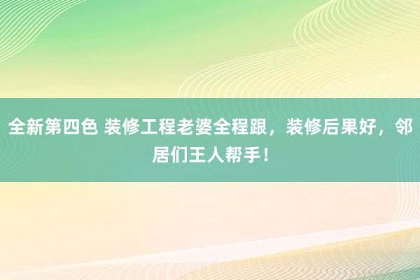 全新第四色 装修工程老婆全程跟，装修后果好，邻居们王人帮手！