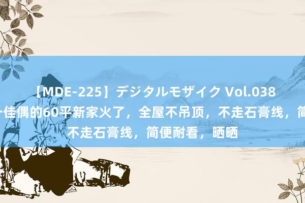 【MDE-225】デジタルモザイク Vol.038 ゆりあ 广东一佳偶的60平新家火了，全屋不吊顶，不走石膏线，简便耐看，晒晒