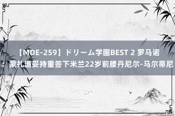 【MDE-259】ドリーム学園BEST 2 罗马诺：蒙扎道妥持重签下米兰22岁前腰丹尼尔-马尔蒂尼