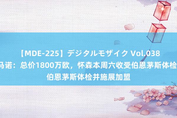 【MDE-225】デジタルモザイク Vol.038 ゆりあ 罗马诺：总价1800万欧，怀森本周六收受伯恩茅斯体检并施展加盟