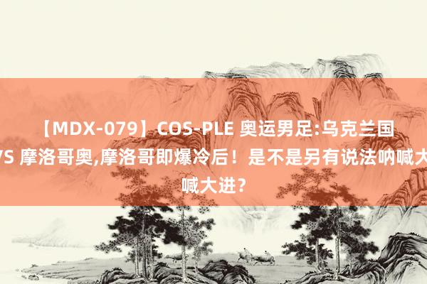 【MDX-079】COS-PLE 奥运男足:乌克兰国奥 VS 摩洛哥奥，摩洛哥即爆冷后！是不是另有说法呐喊大进？