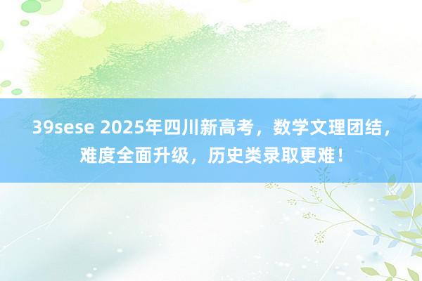 39sese 2025年四川新高考，数学文理团结，难度全面升级，历史类录取更难！