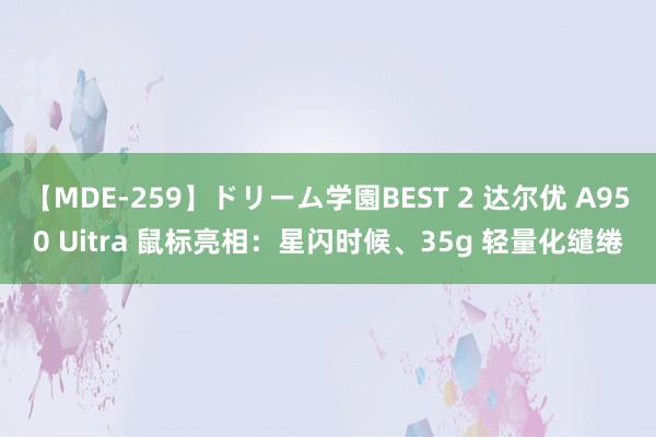 【MDE-259】ドリーム学園BEST 2 达尔优 A950 Uitra 鼠标亮相：星闪时候、35g 轻量化缱绻