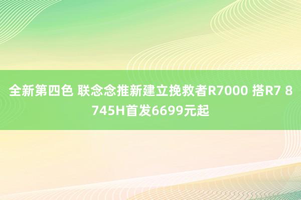 全新第四色 联念念推新建立挽救者R7000 搭R7 8745H首发6699元起