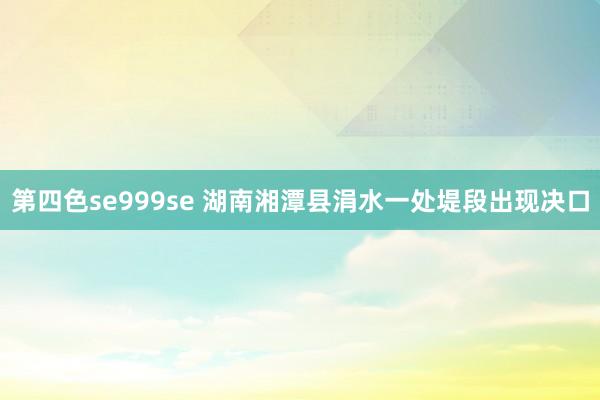 第四色se999se 湖南湘潭县涓水一处堤段出现决口