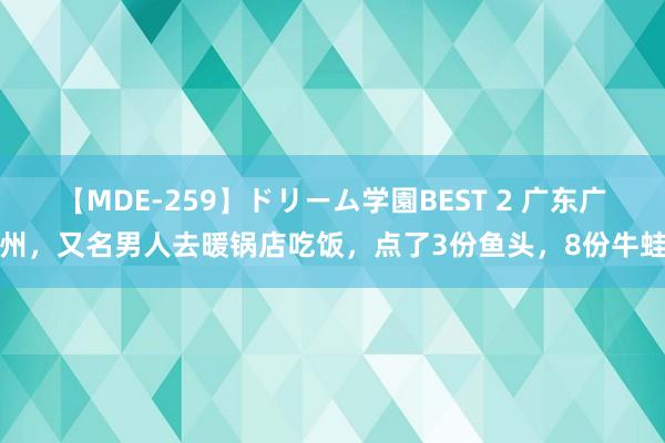 【MDE-259】ドリーム学園BEST 2 广东广州，又名男人去暖锅店吃饭，点了3份鱼头，8份牛蛙