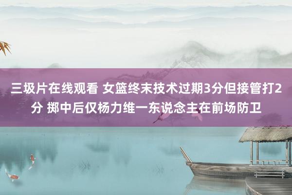 三圾片在线观看 女篮终末技术过期3分但接管打2分 掷中后仅杨力维一东说念主在前场防卫