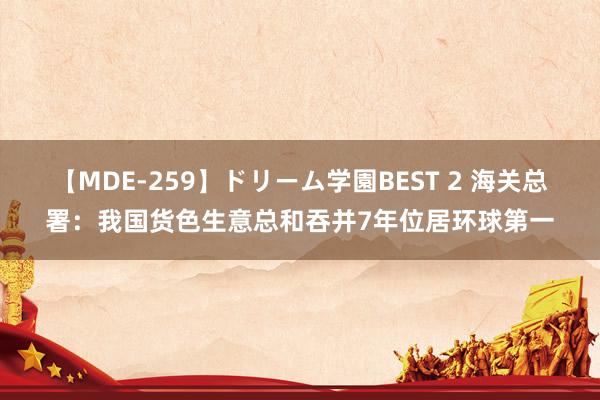 【MDE-259】ドリーム学園BEST 2 海关总署：我国货色生意总和吞并7年位居环球第一