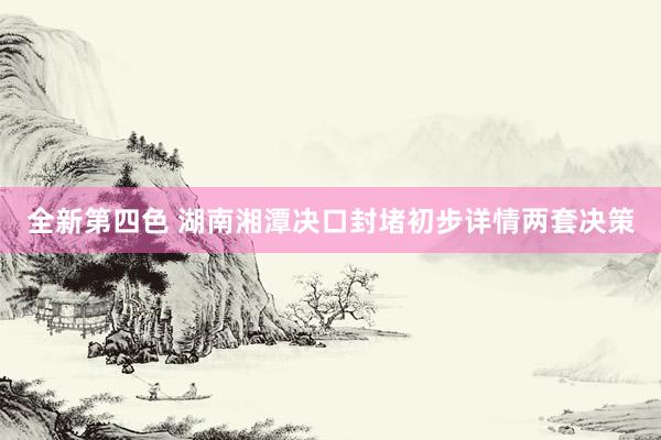 全新第四色 湖南湘潭决口封堵初步详情两套决策