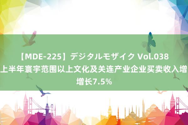 【MDE-225】デジタルモザイク Vol.038 ゆりあ 上半年寰宇范围以上文化及关连产业企业买卖收入增长7.5%