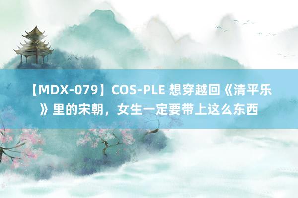 【MDX-079】COS-PLE 想穿越回《清平乐》里的宋朝，女生一定要带上这么东西