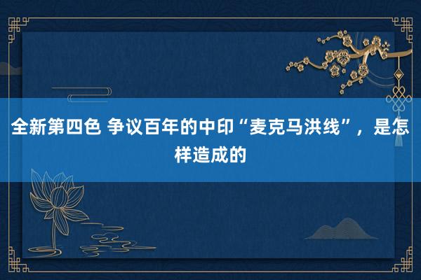 全新第四色 争议百年的中印“麦克马洪线”，是怎样造成的