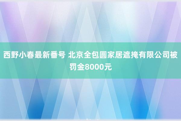 西野小春最新番号 北京全包圆家居遮掩有限公司被罚金8000元