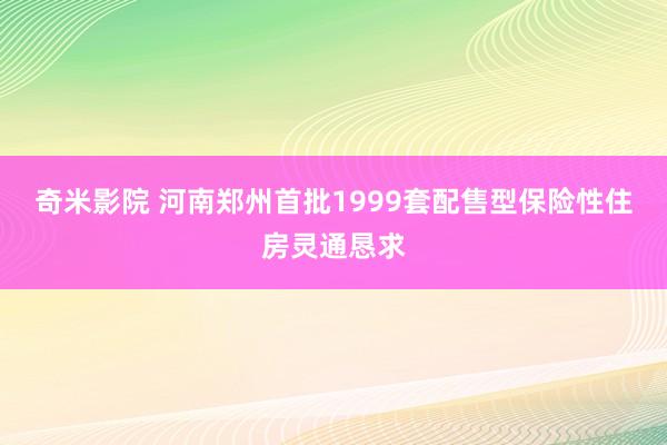 奇米影院 河南郑州首批1999套配售型保险性住房灵通恳求