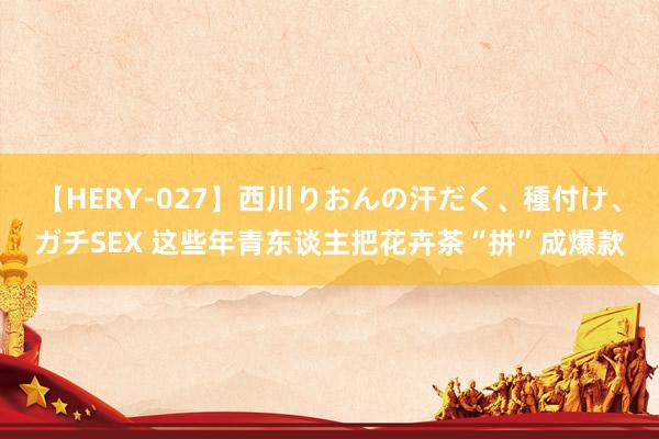 【HERY-027】西川りおんの汗だく、種付け、ガチSEX 这些年青东谈主把花卉茶“拼”成爆款