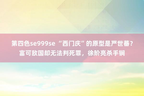 第四色se999se “西门庆”的原型是严世蕃？富可敌国却无法判死罪，徐阶亮杀手锏