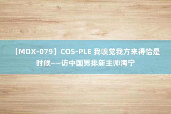 【MDX-079】COS-PLE 我嗅觉我方来得恰是时候——访中国男排新主帅海宁