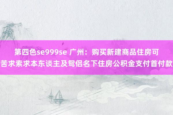 第四色se999se 广州：购买新建商品住房可苦求索求本东谈主及鸳侣名下住房公积金支付首付款