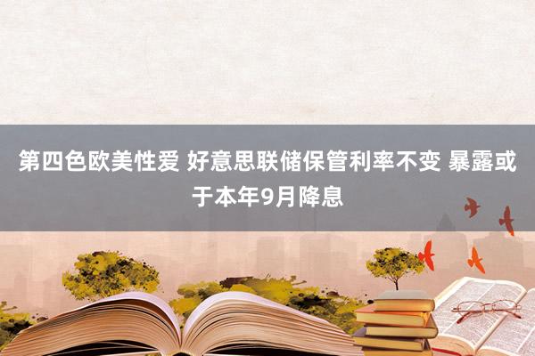 第四色欧美性爱 好意思联储保管利率不变 暴露或于本年9月降息