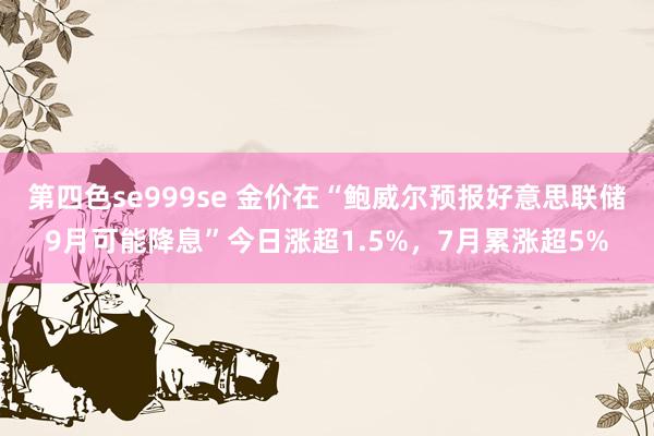 第四色se999se 金价在“鲍威尔预报好意思联储9月可能降息”今日涨超1.5%，7月累涨超5%